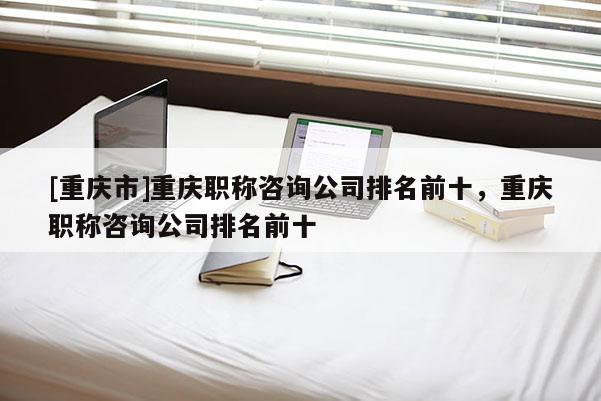 [重慶市]重慶職稱咨詢公司排名前十，重慶職稱咨詢公司排名前十
