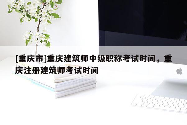 [重慶市]重慶建筑師中級(jí)職稱考試時(shí)間，重慶注冊(cè)建筑師考試時(shí)間