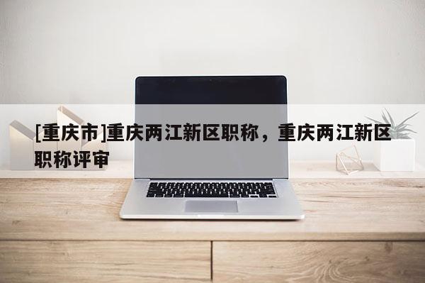 [重慶市]重慶兩江新區(qū)職稱，重慶兩江新區(qū)職稱評審