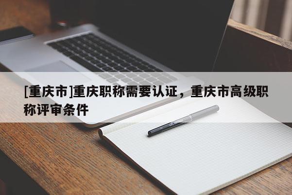 [重慶市]重慶職稱需要認證，重慶市高級職稱評審條件