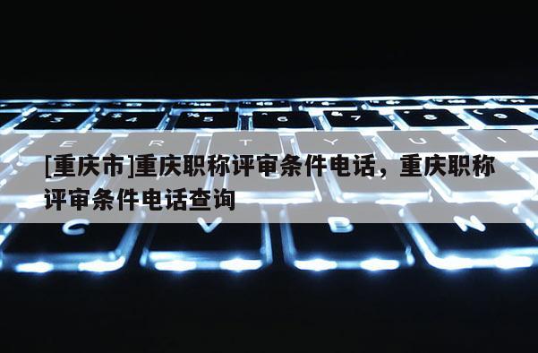 [重慶市]重慶職稱評(píng)審條件電話，重慶職稱評(píng)審條件電話查詢