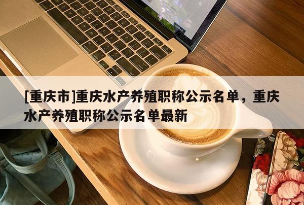 [重慶市]重慶水產(chǎn)養(yǎng)殖職稱公示名單，重慶水產(chǎn)養(yǎng)殖職稱公示名單最新
