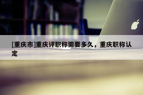 [重慶市]重慶評職稱需要多久，重慶職稱認(rèn)定