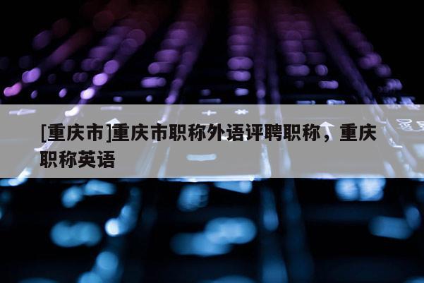 [重慶市]重慶市職稱外語評聘職稱，重慶 職稱英語