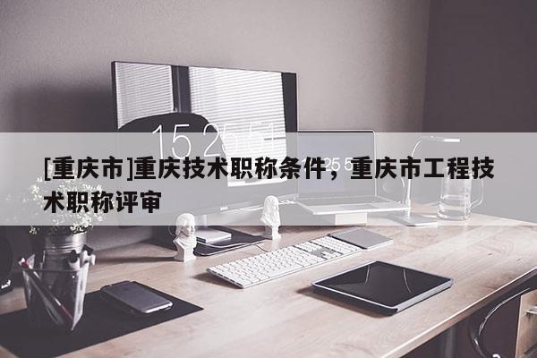 [重慶市]重慶技術職稱條件，重慶市工程技術職稱評審