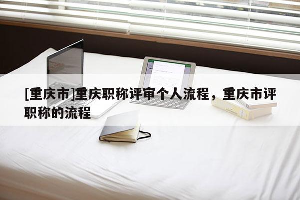 [重慶市]重慶職稱評(píng)審個(gè)人流程，重慶市評(píng)職稱的流程