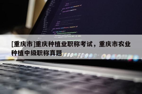 [重慶市]重慶種植業(yè)職稱考試，重慶市農(nóng)業(yè)種植中級(jí)職稱真題