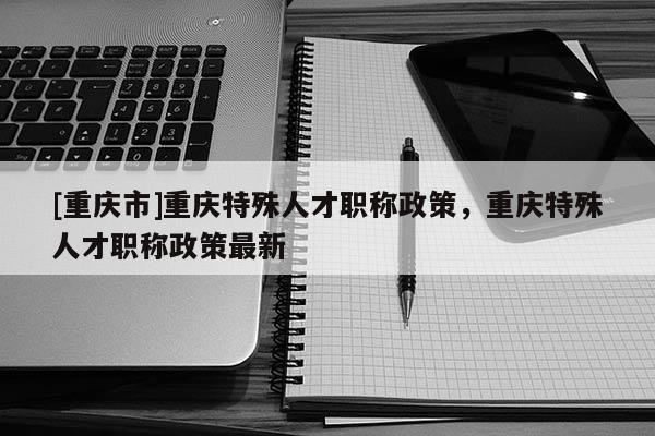 [重慶市]重慶特殊人才職稱政策，重慶特殊人才職稱政策最新