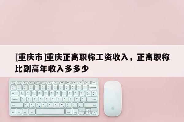 [重慶市]重慶正高職稱工資收入，正高職稱比副高年收入多多少