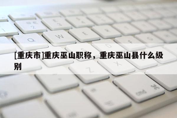 [重慶市]重慶巫山職稱(chēng)，重慶巫山縣什么級(jí)別
