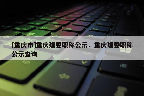 [重慶市]重慶建委職稱公示，重慶建委職稱公示查詢