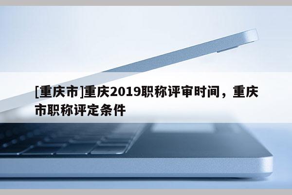 [重慶市]重慶2019職稱評審時(shí)間，重慶市職稱評定條件