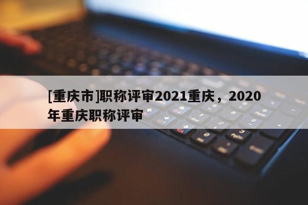 [重慶市]職稱評審2021重慶，2020年重慶職稱評審