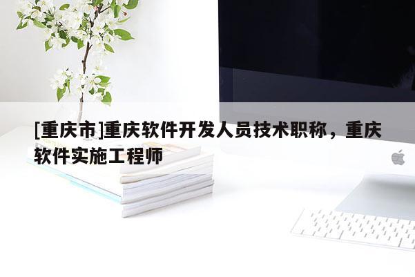 [重慶市]重慶軟件開發(fā)人員技術(shù)職稱，重慶軟件實(shí)施工程師