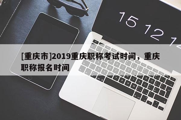 [重慶市]2019重慶職稱考試時間，重慶職稱報名時間