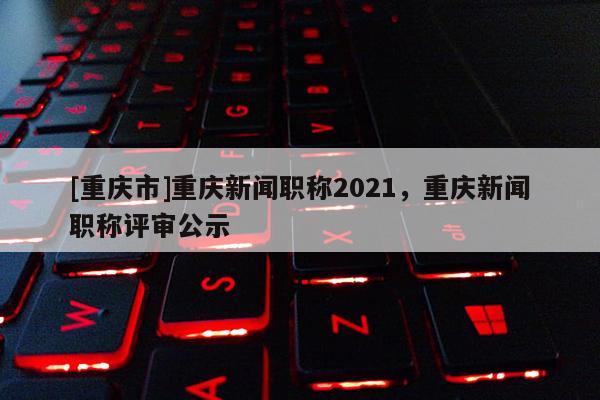 [重慶市]重慶新聞職稱(chēng)2021，重慶新聞職稱(chēng)評(píng)審公示