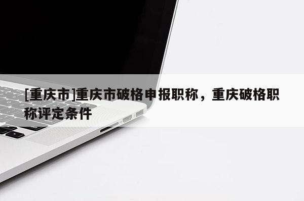 [重慶市]重慶市破格申報職稱，重慶破格職稱評定條件