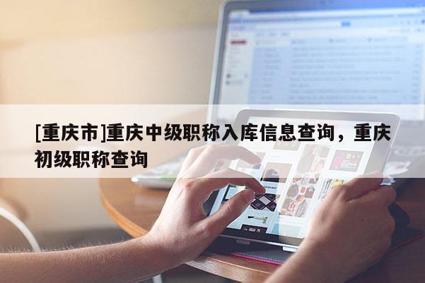 [重慶市]重慶中級(jí)職稱入庫信息查詢，重慶初級(jí)職稱查詢