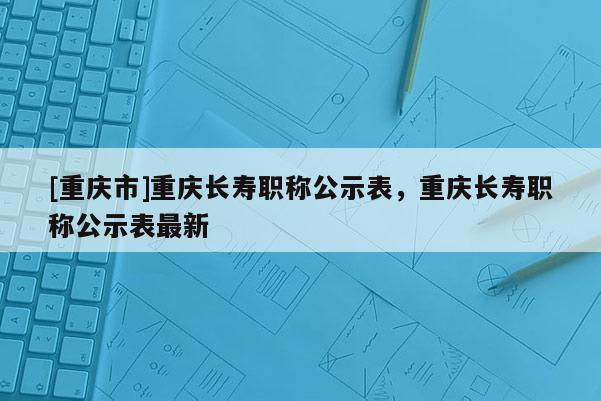 [重慶市]重慶長壽職稱公示表，重慶長壽職稱公示表最新