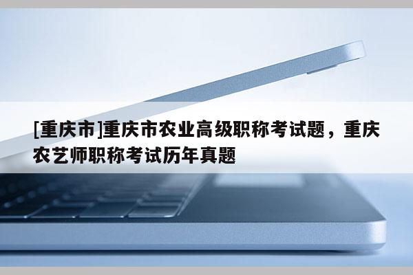 [重慶市]重慶市農業(yè)高級職稱考試題，重慶農藝師職稱考試歷年真題