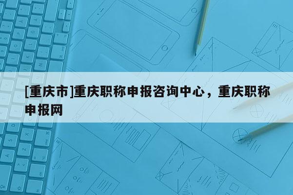 [重慶市]重慶職稱申報咨詢中心，重慶職稱申報網(wǎng)