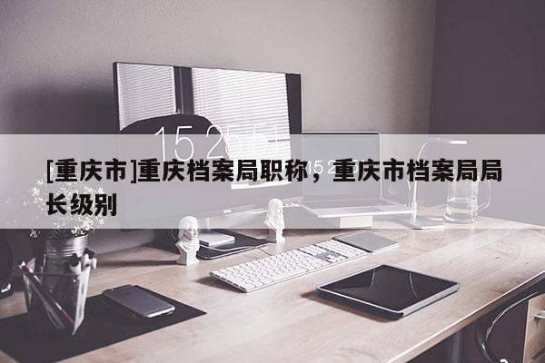 [重慶市]重慶檔案局職稱，重慶市檔案局局長(zhǎng)級(jí)別
