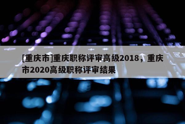 [重慶市]重慶職稱評(píng)審高級(jí)2018，重慶市2020高級(jí)職稱評(píng)審結(jié)果
