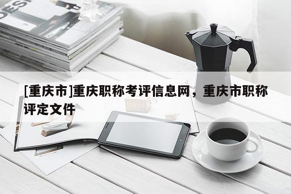[重慶市]重慶職稱考評(píng)信息網(wǎng)，重慶市職稱評(píng)定文件