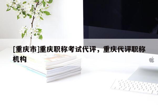 [重慶市]重慶職稱考試代評，重慶代評職稱機(jī)構(gòu)
