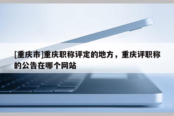 [重慶市]重慶職稱評定的地方，重慶評職稱的公告在哪個網(wǎng)站