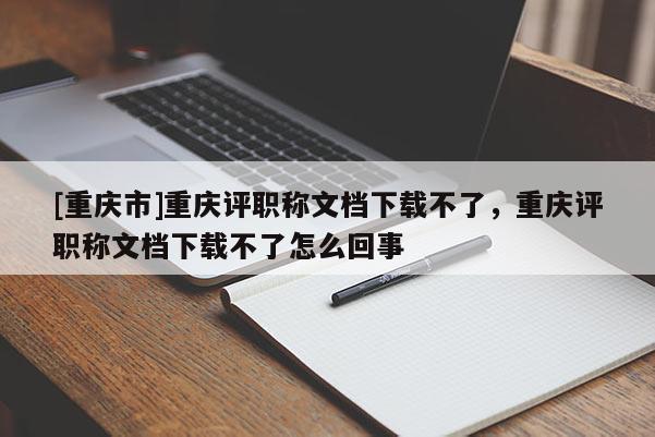 [重慶市]重慶評(píng)職稱文檔下載不了，重慶評(píng)職稱文檔下載不了怎么回事