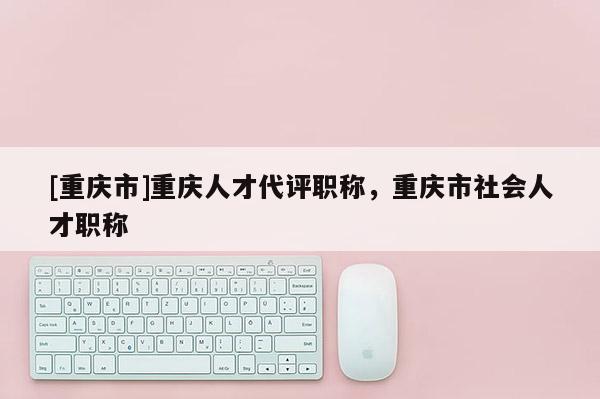 [重慶市]重慶人才代評(píng)職稱，重慶市社會(huì)人才職稱