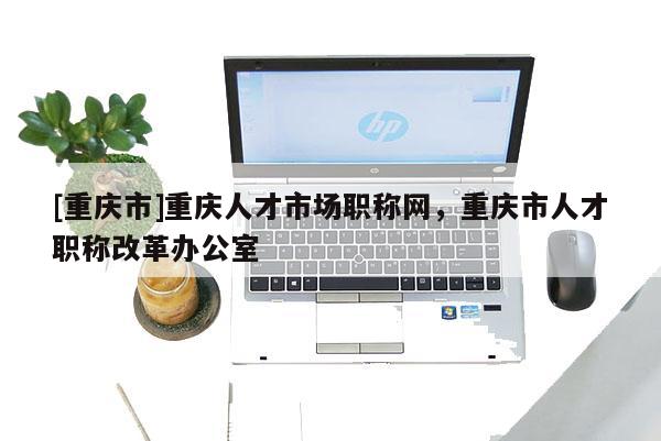 [重慶市]重慶人才市場(chǎng)職稱網(wǎng)，重慶市人才職稱改革辦公室