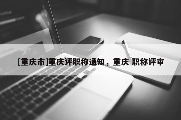 [重慶市]重慶評職稱通知，重慶 職稱評審