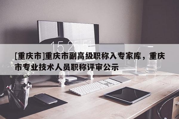 [重慶市]重慶市副高級職稱入專家?guī)?，重慶市專業(yè)技術(shù)人員職稱評審公示