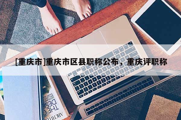 [重慶市]重慶市區(qū)縣職稱公布，重慶評職稱