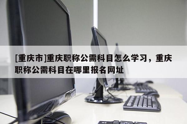 [重慶市]重慶職稱公需科目怎么學習，重慶職稱公需科目在哪里報名網(wǎng)址