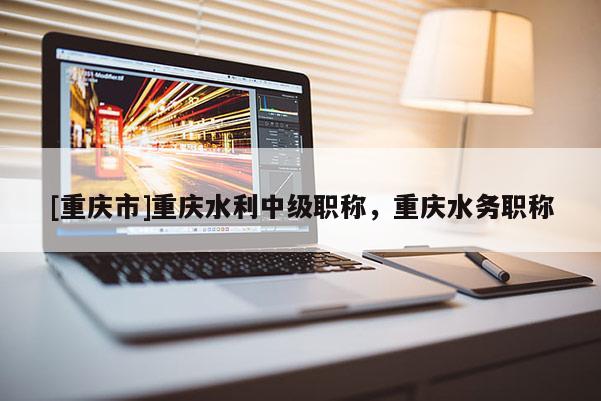 [重慶市]重慶水利中級(jí)職稱，重慶水務(wù)職稱