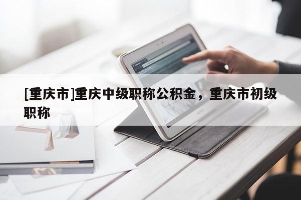 [重慶市]重慶中級(jí)職稱公積金，重慶市初級(jí)職稱