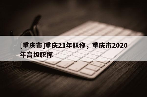 [重慶市]重慶21年職稱，重慶市2020年高級(jí)職稱
