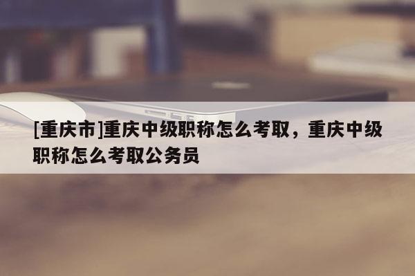 [重慶市]重慶中級(jí)職稱怎么考取，重慶中級(jí)職稱怎么考取公務(wù)員