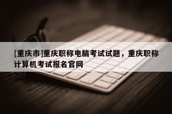 [重慶市]重慶職稱電腦考試試題，重慶職稱計算機考試報名官網(wǎng)