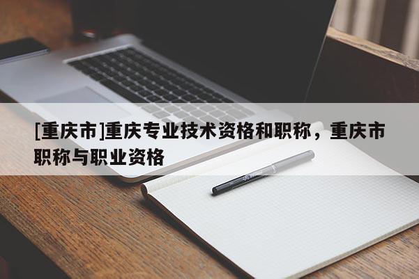 [重慶市]重慶專業(yè)技術(shù)資格和職稱，重慶市職稱與職業(yè)資格