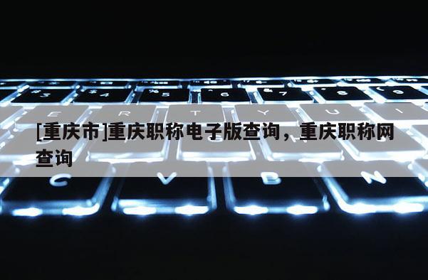 [重慶市]重慶職稱電子版查詢，重慶職稱網(wǎng)查詢