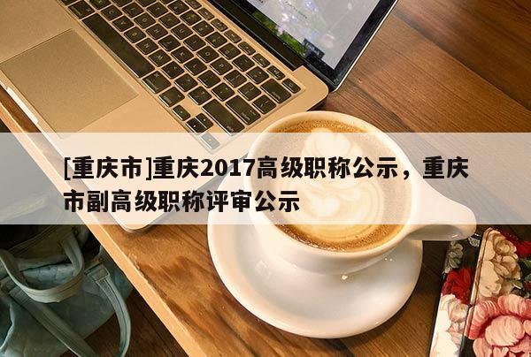 [重慶市]重慶2017高級(jí)職稱公示，重慶市副高級(jí)職稱評(píng)審公示