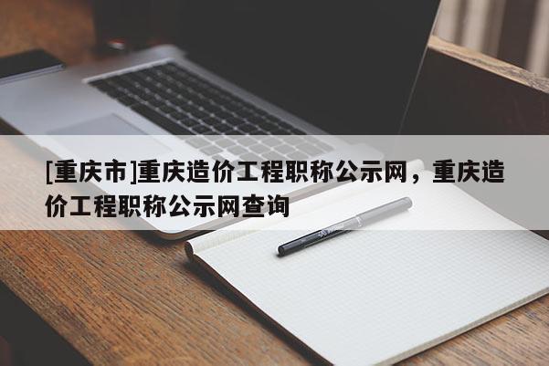 [重慶市]重慶造價(jià)工程職稱公示網(wǎng)，重慶造價(jià)工程職稱公示網(wǎng)查詢