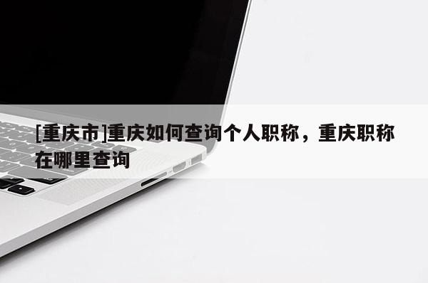 [重慶市]重慶如何查詢個人職稱，重慶職稱在哪里查詢