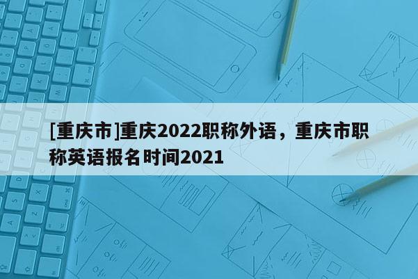 [重慶市]重慶2022職稱(chēng)外語(yǔ)，重慶市職稱(chēng)英語(yǔ)報(bào)名時(shí)間2021