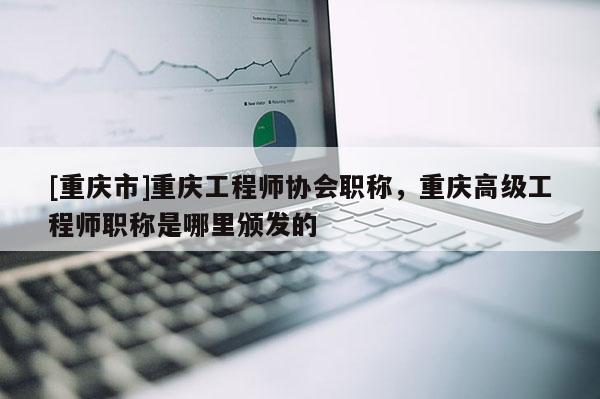 [重慶市]重慶工程師協(xié)會職稱，重慶高級工程師職稱是哪里頒發(fā)的
