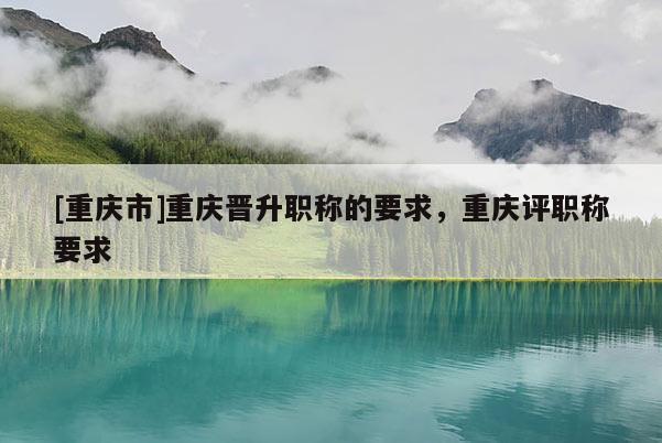 [重慶市]重慶晉升職稱的要求，重慶評職稱要求